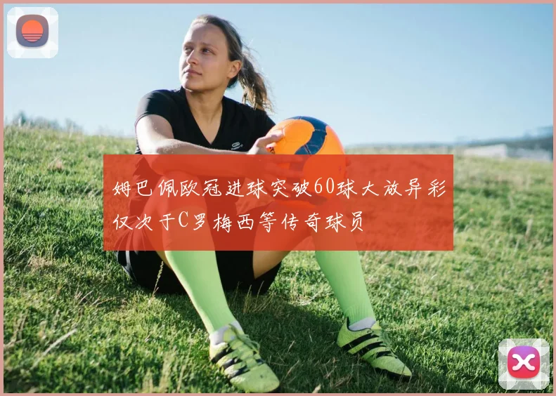 姆巴佩欧冠进球突破60球大放异彩仅次于C罗梅西等传奇球员