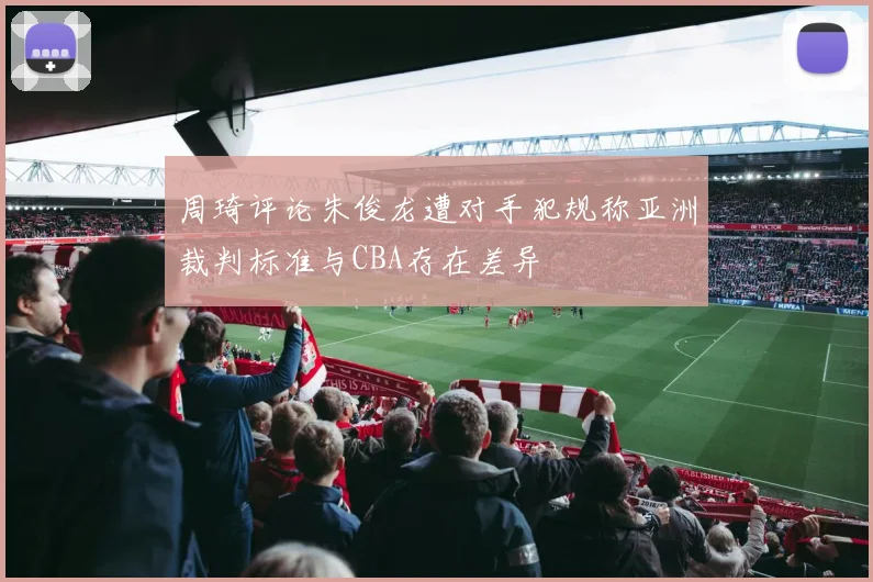 周琦评论朱俊龙遭对手犯规称亚洲裁判标准与CBA存在差异