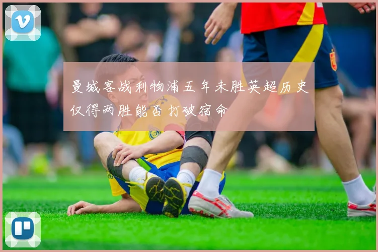 曼城客战利物浦五年未胜英超历史仅得两胜能否打破宿命
