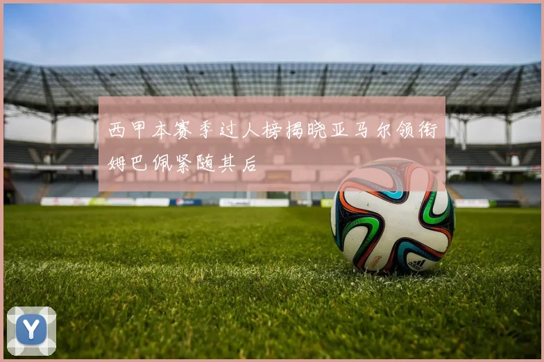 西甲本赛季过人榜揭晓亚马尔领衔姆巴佩紧随其后