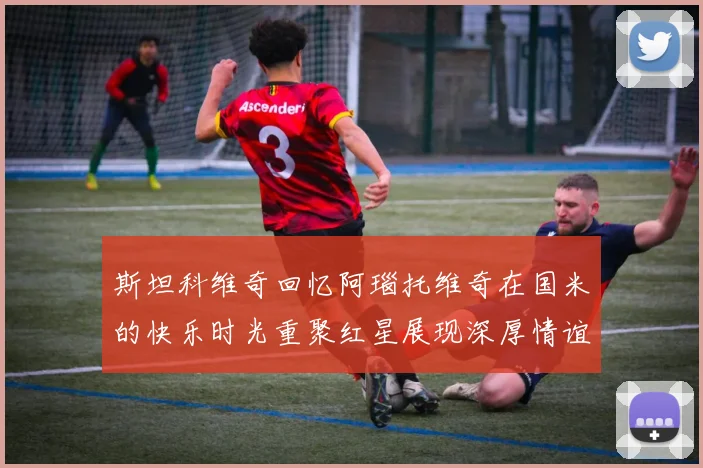 斯坦科维奇回忆阿瑙托维奇在国米的快乐时光重聚红星展现深厚情谊