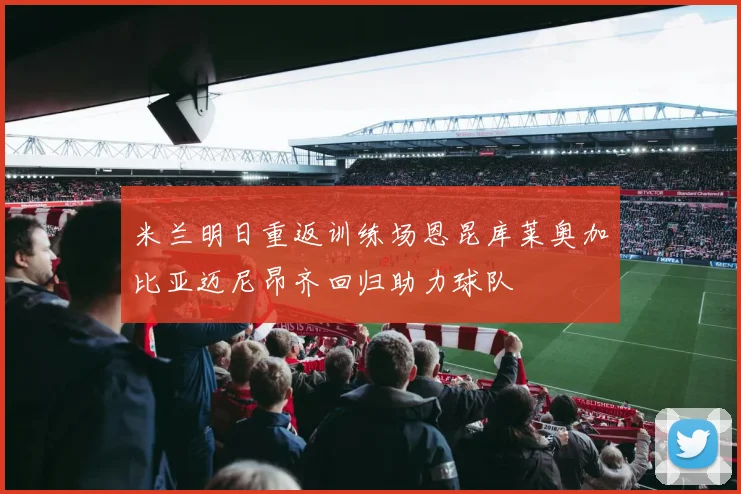 米兰明日重返训练场恩昆库莱奥加比亚迈尼昂齐回归助力球队