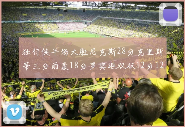独行侠半场大胜尼克斯28分克里斯蒂三分雨轰18分罗宾逊双双12分12篮板表现出色