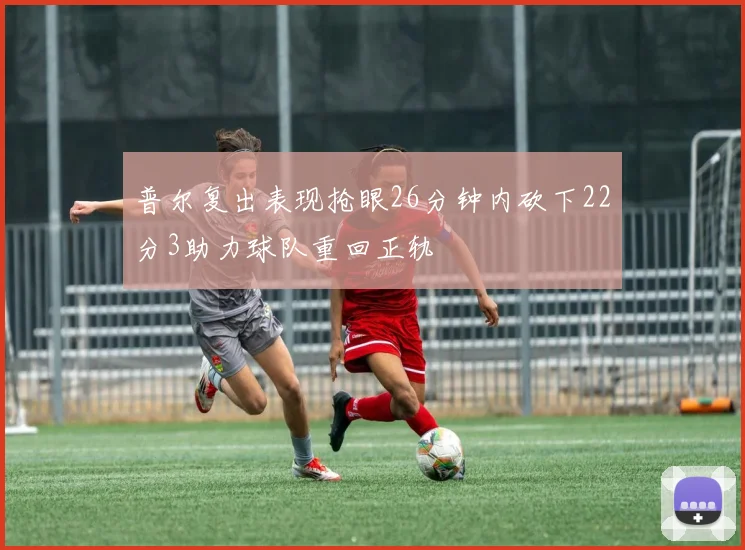 普尔复出表现抢眼26分钟内砍下22分3助力球队重回正轨