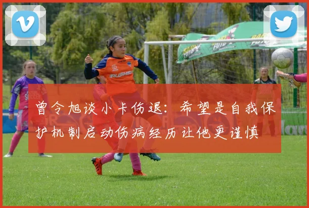 曾令旭谈小卡伤退：希望是自我保护机制启动伤病经历让他更谨慎