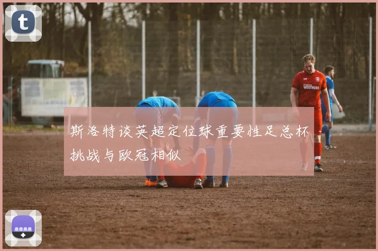 斯洛特谈英超定位球重要性足总杯挑战与欧冠相似