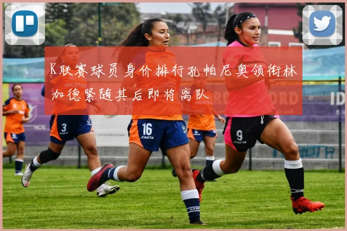 K联赛球员身价排行孔帕尼奥领衔林加德紧随其后即将离队