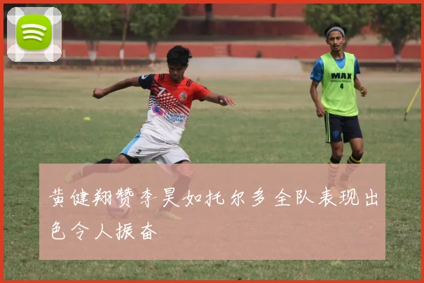 黄健翔赞李昊如托尔多全队表现出色令人振奋