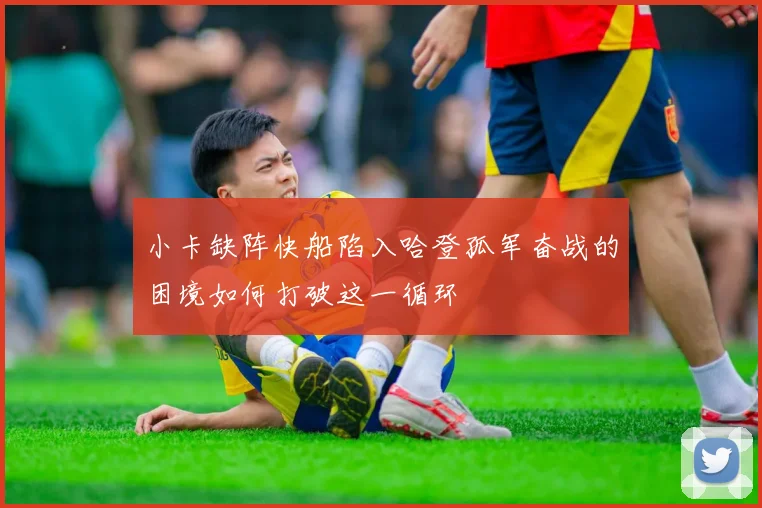 小卡缺阵快船陷入哈登孤军奋战的困境如何打破这一循环