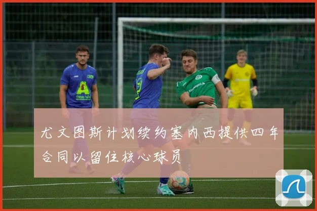 尤文图斯计划续约塞内西提供四年合同以留住核心球员