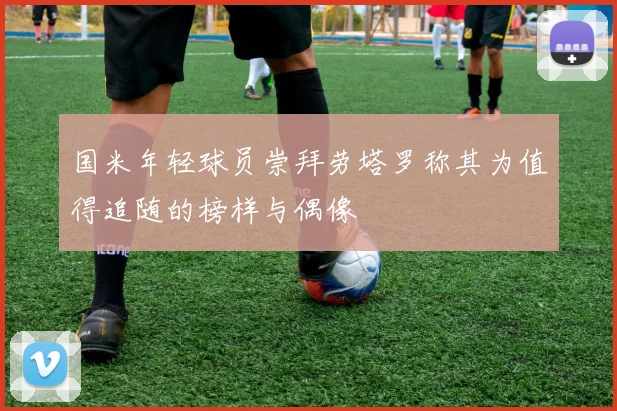 国米年轻球员崇拜劳塔罗称其为值得追随的榜样与偶像