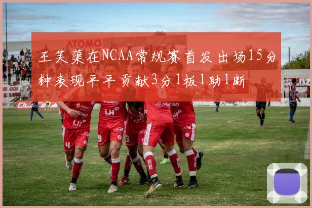 王芙蕖在NCAA常规赛首发出场15分钟表现平平贡献3分1板1助1断