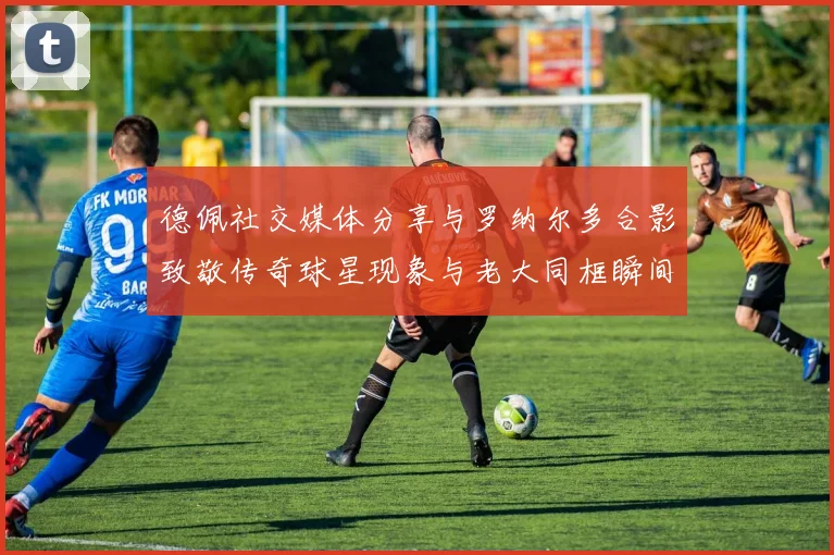 德佩社交媒体分享与罗纳尔多合影致敬传奇球星现象与老大同框瞬间