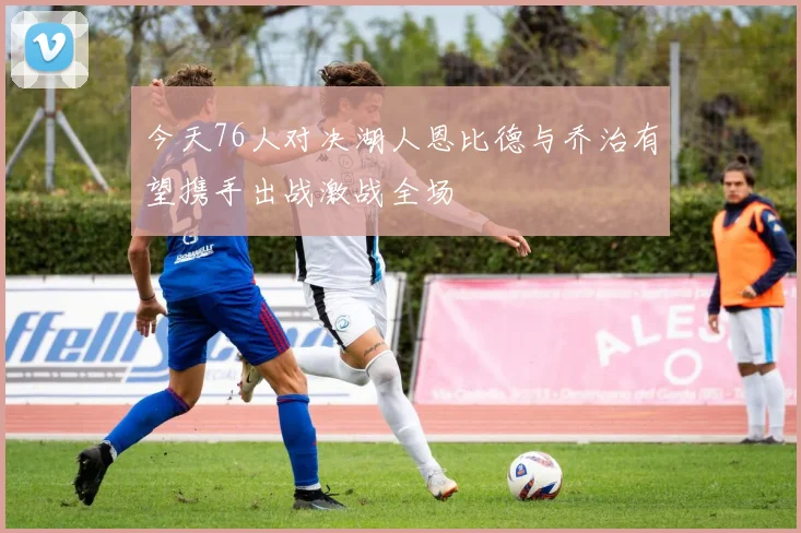 今天76人对决湖人恩比德与乔治有望携手出战激战全场