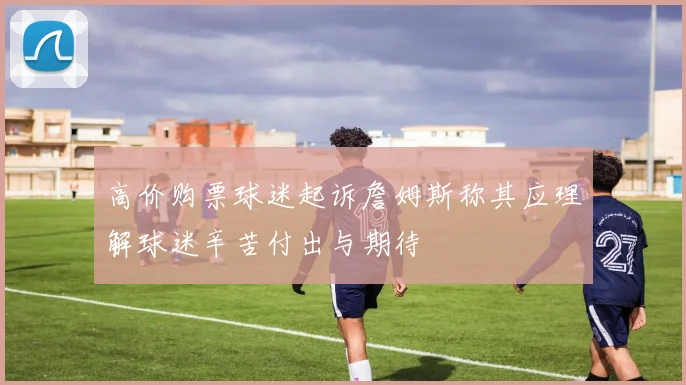 高价购票球迷起诉詹姆斯称其应理解球迷辛苦付出与期待