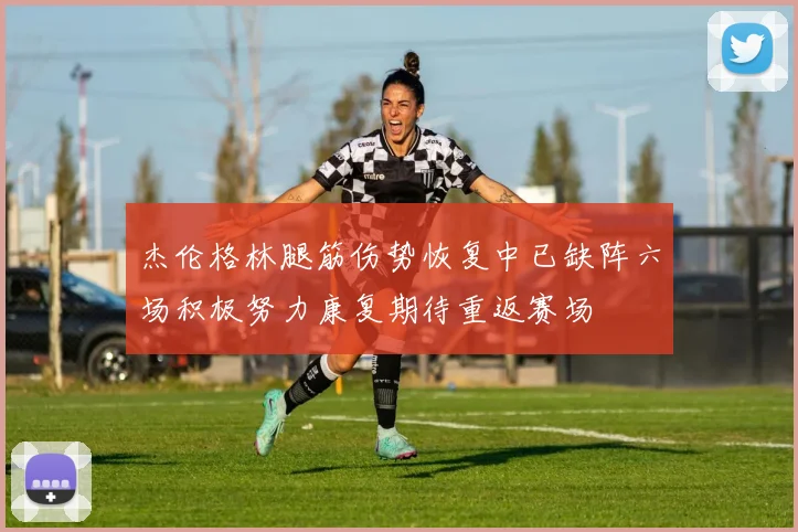 杰伦格林腿筋伤势恢复中已缺阵六场积极努力康复期待重返赛场