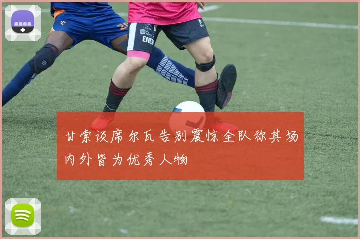 甘索谈席尔瓦告别震惊全队称其场内外皆为优秀人物