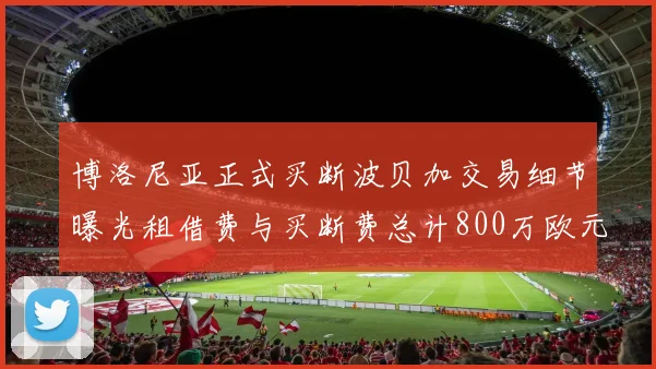 博洛尼亚正式买断波贝加交易细节曝光租借费与买断费总计800万欧元