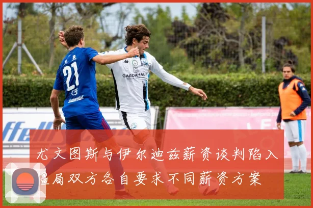 尤文图斯与伊尔迪兹薪资谈判陷入僵局双方各自要求不同薪资方案