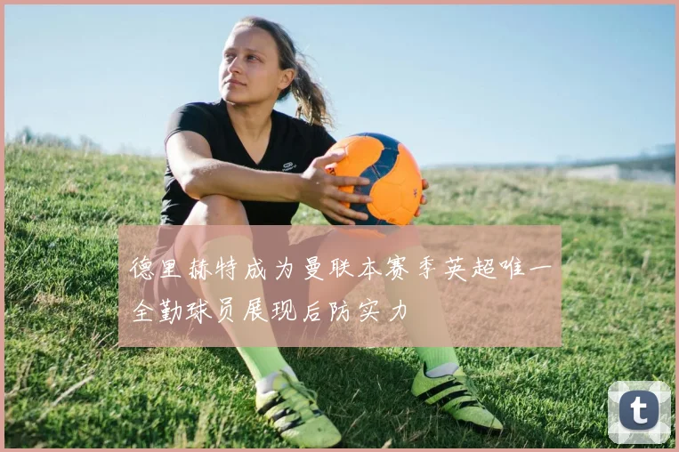 德里赫特成为曼联本赛季英超唯一全勤球员展现后防实力