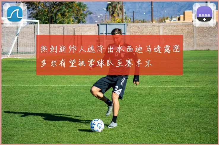 热刺新帅人选浮出水面迪马透露图多尔有望执掌球队至赛季末