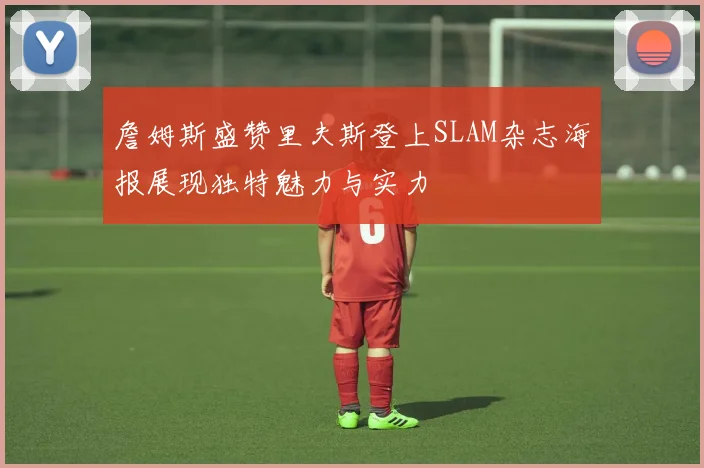 詹姆斯盛赞里夫斯登上SLAM杂志海报展现独特魅力与实力