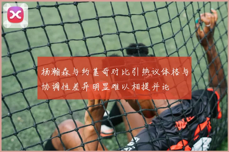 杨瀚森与约基奇对比引热议体格与协调性差异明显难以相提并论